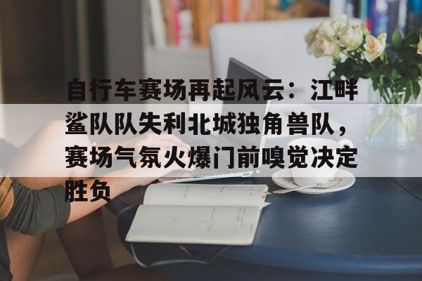 自行车赛场再起风云：江畔鲨队队失利北城独角兽队，赛场气氛火爆门前嗅觉决定胜负-开云