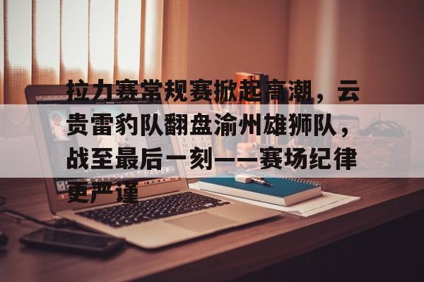 拉力赛常规赛掀起高潮，云贵雷豹队翻盘渝州雄狮队，战至最后一刻——赛场纪律更严谨的简单介绍-开云